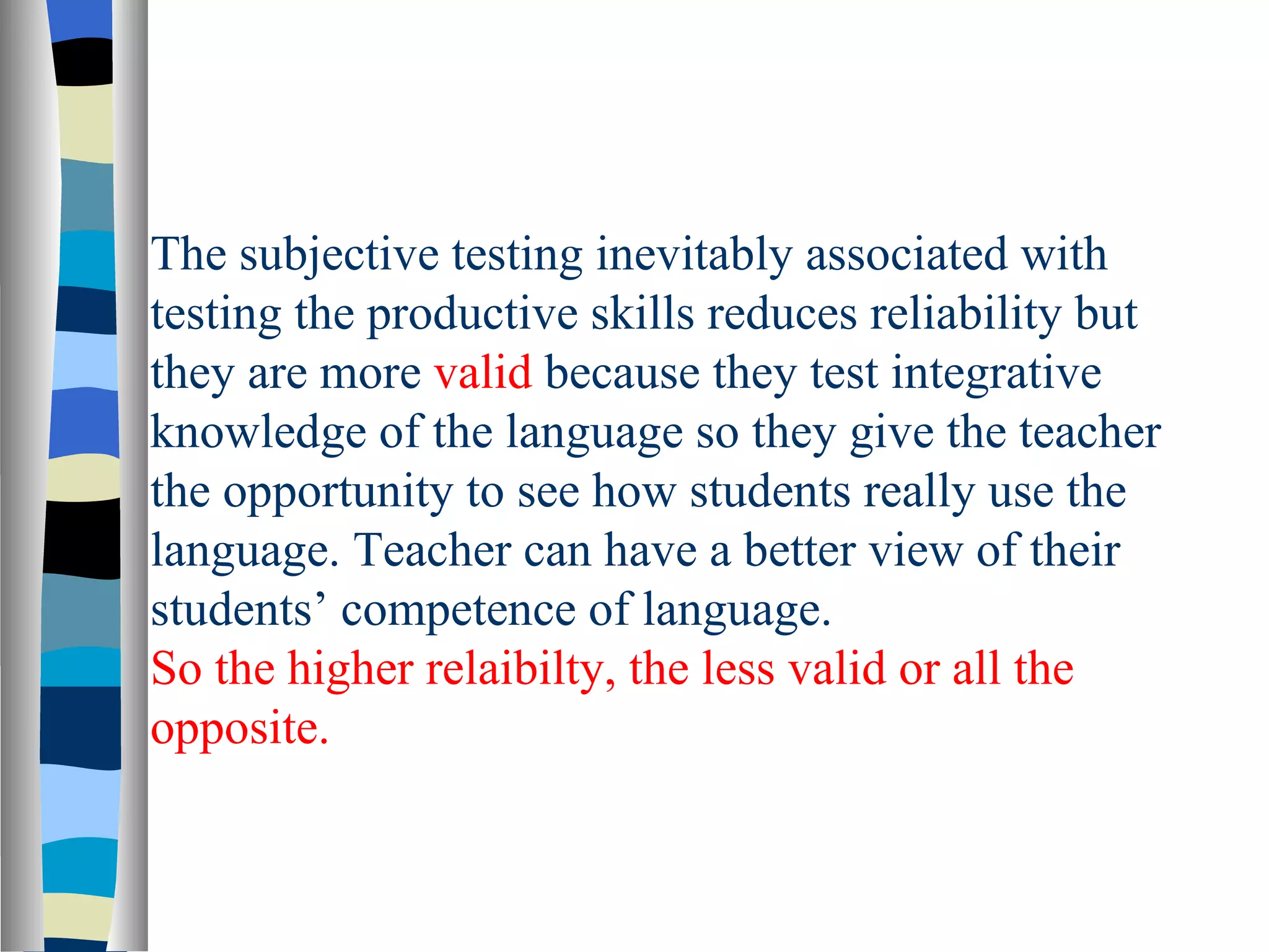 The subjective testing inevitably associated with
testing the productive skills reduces reliability but
they are more valid because they test integrative
knowledge of the language so they give the teacher
the opportunity to see how students really use the
language. Teacher can have a better view of their
students’ competence of language.
So the higher relaibilty, the less valid or all the
opposite.
 