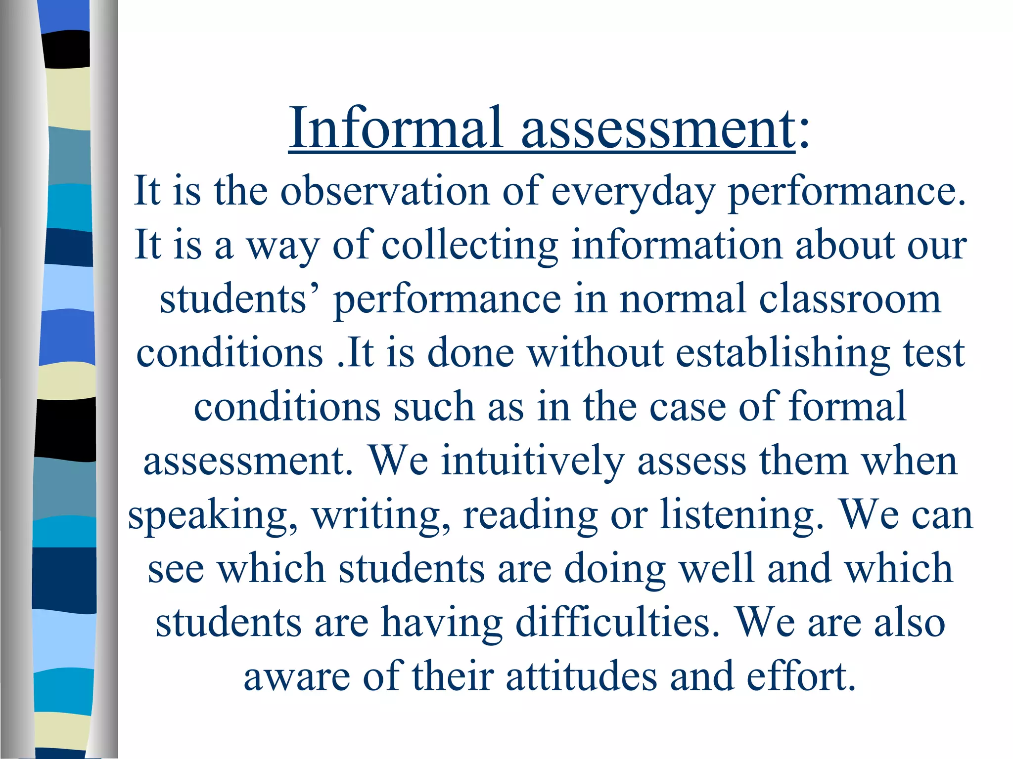 Informal assessment:
It is the observation of everyday performance.
It is a way of collecting information about our
   students’ performance in normal classroom
 conditions .It is done without establishing test
     conditions such as in the case of formal
 assessment. We intuitively assess them when
speaking, writing, reading or listening. We can
  see which students are doing well and which
  students are having difficulties. We are also
        aware of their attitudes and effort.
 