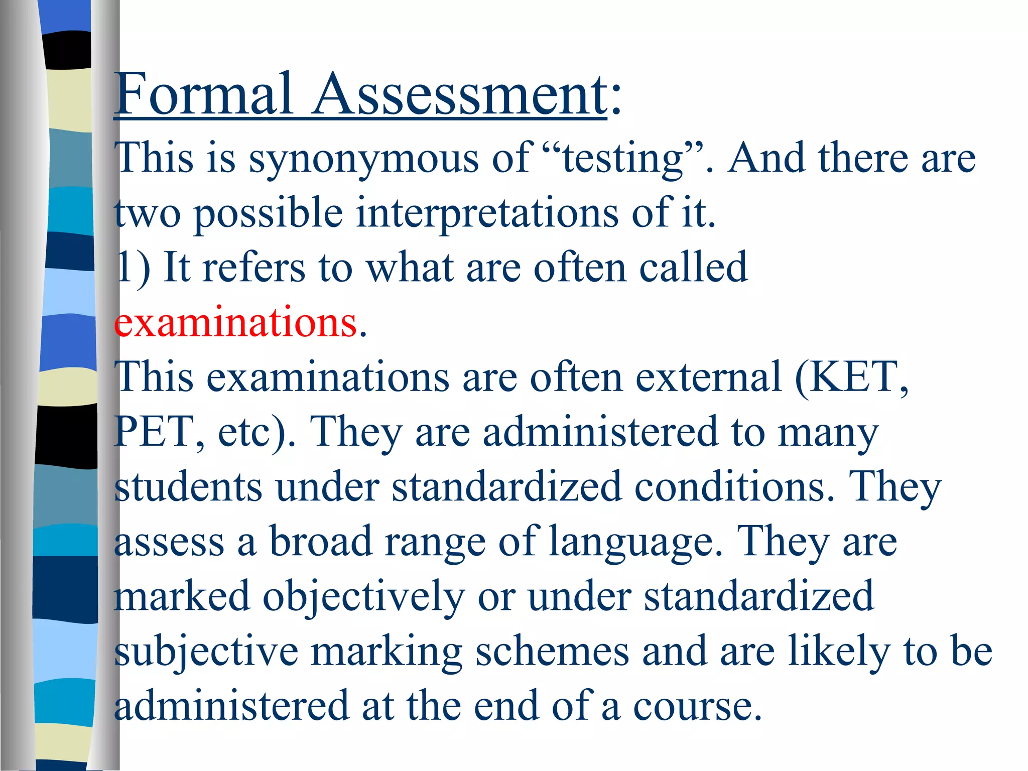 Formal Assessment:
This is synonymous of “testing”. And there are
two possible interpretations of it.
1) It refers to what are often called
examinations.
This examinations are often external (KET,
PET, etc). They are administered to many
students under standardized conditions. They
assess a broad range of language. They are
marked objectively or under standardized
subjective marking schemes and are likely to be
administered at the end of a course.
 