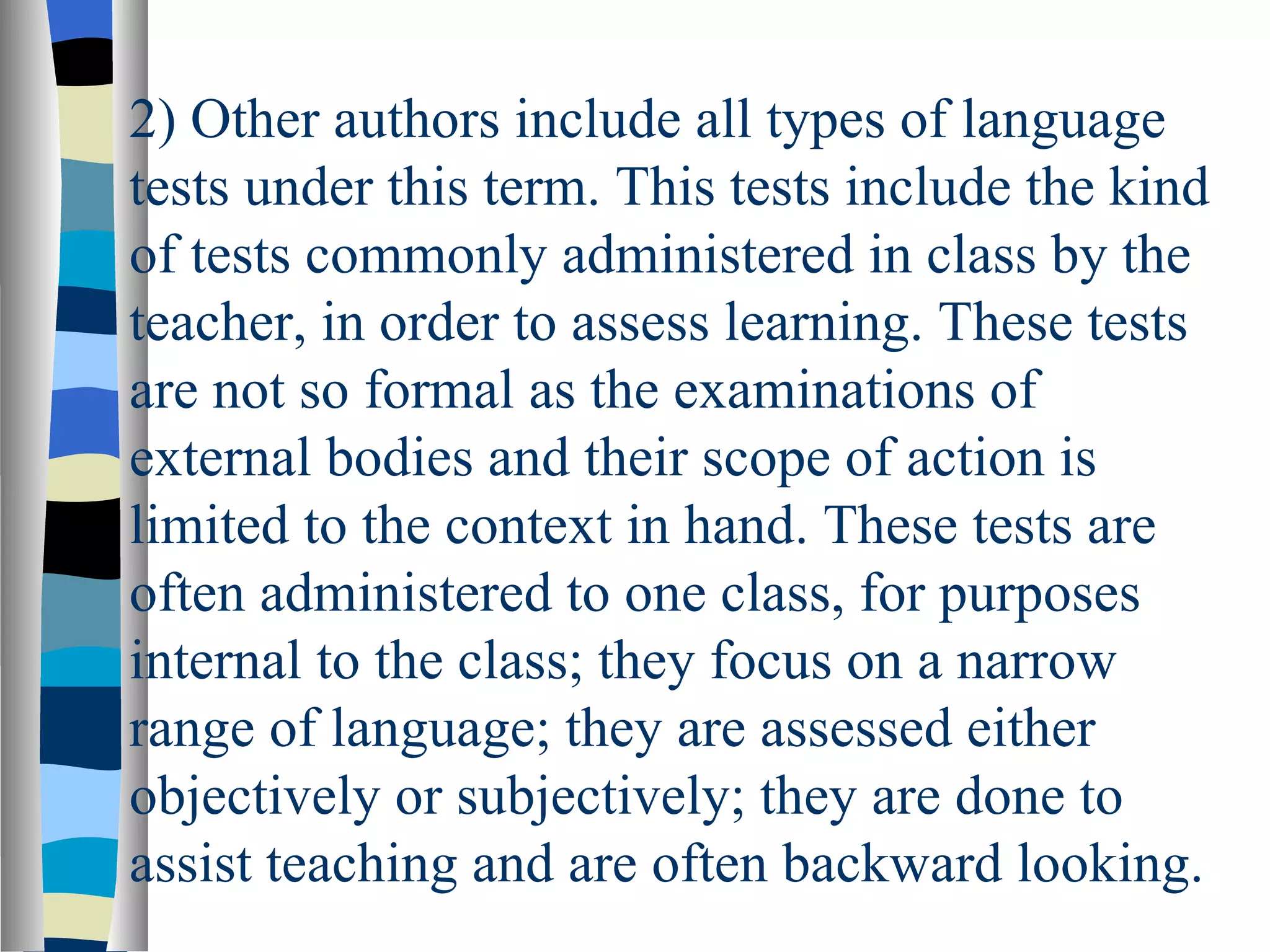 2) Other authors include all types of language
tests under this term. This tests include the kind
of tests commonly administered in class by the
teacher, in order to assess learning. These tests
are not so formal as the examinations of
external bodies and their scope of action is
limited to the context in hand. These tests are
often administered to one class, for purposes
internal to the class; they focus on a narrow
range of language; they are assessed either
objectively or subjectively; they are done to
assist teaching and are often backward looking.
 