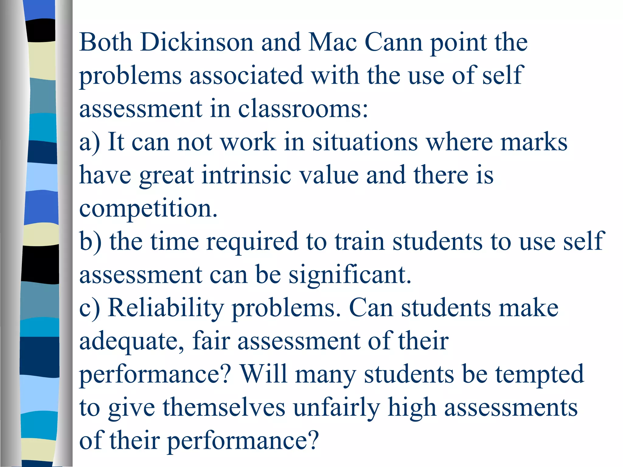 Both Dickinson and Mac Cann point the
problems associated with the use of self
assessment in classrooms:
a) It can not work in situations where marks
have great intrinsic value and there is
competition.
b) the time required to train students to use self
assessment can be significant.
c) Reliability problems. Can students make
adequate, fair assessment of their
performance? Will many students be tempted
to give themselves unfairly high assessments
of their performance?
 
