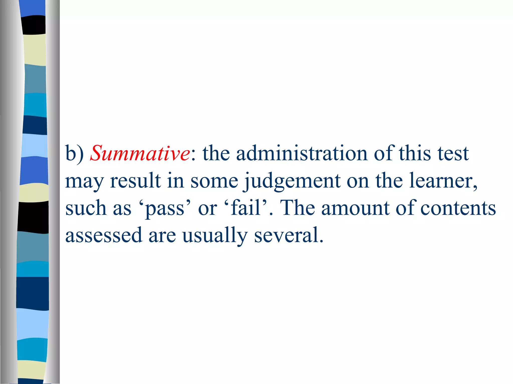 b) Summative: the administration of this test
may result in some judgement on the learner,
such as ‘pass’ or ‘fail’. The amount of contents
assessed are usually several.
 