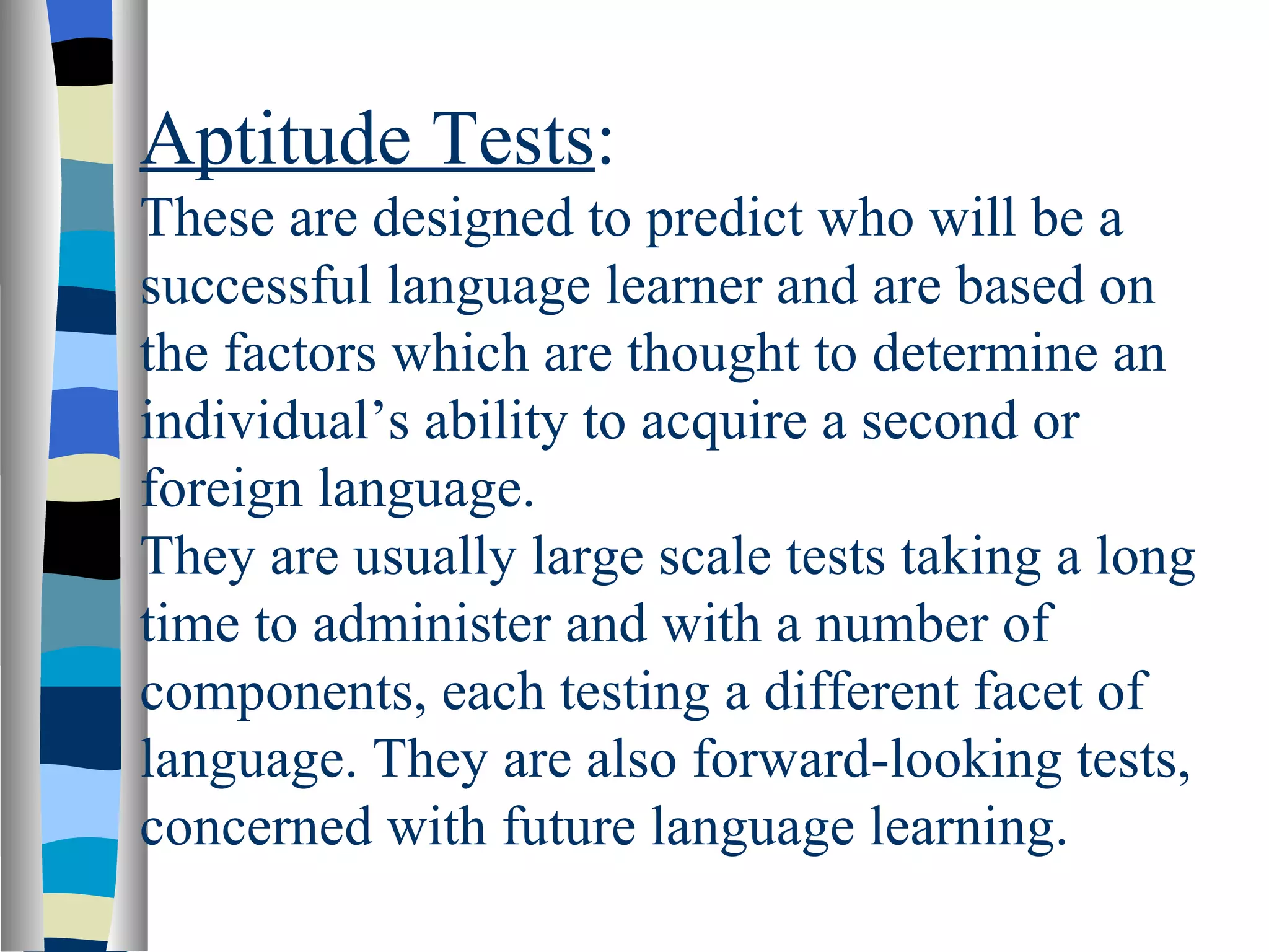 Aptitude Tests:
These are designed to predict who will be a
successful language learner and are based on
the factors which are thought to determine an
individual’s ability to acquire a second or
foreign language.
They are usually large scale tests taking a long
time to administer and with a number of
components, each testing a different facet of
language. They are also forward-looking tests,
concerned with future language learning.
 