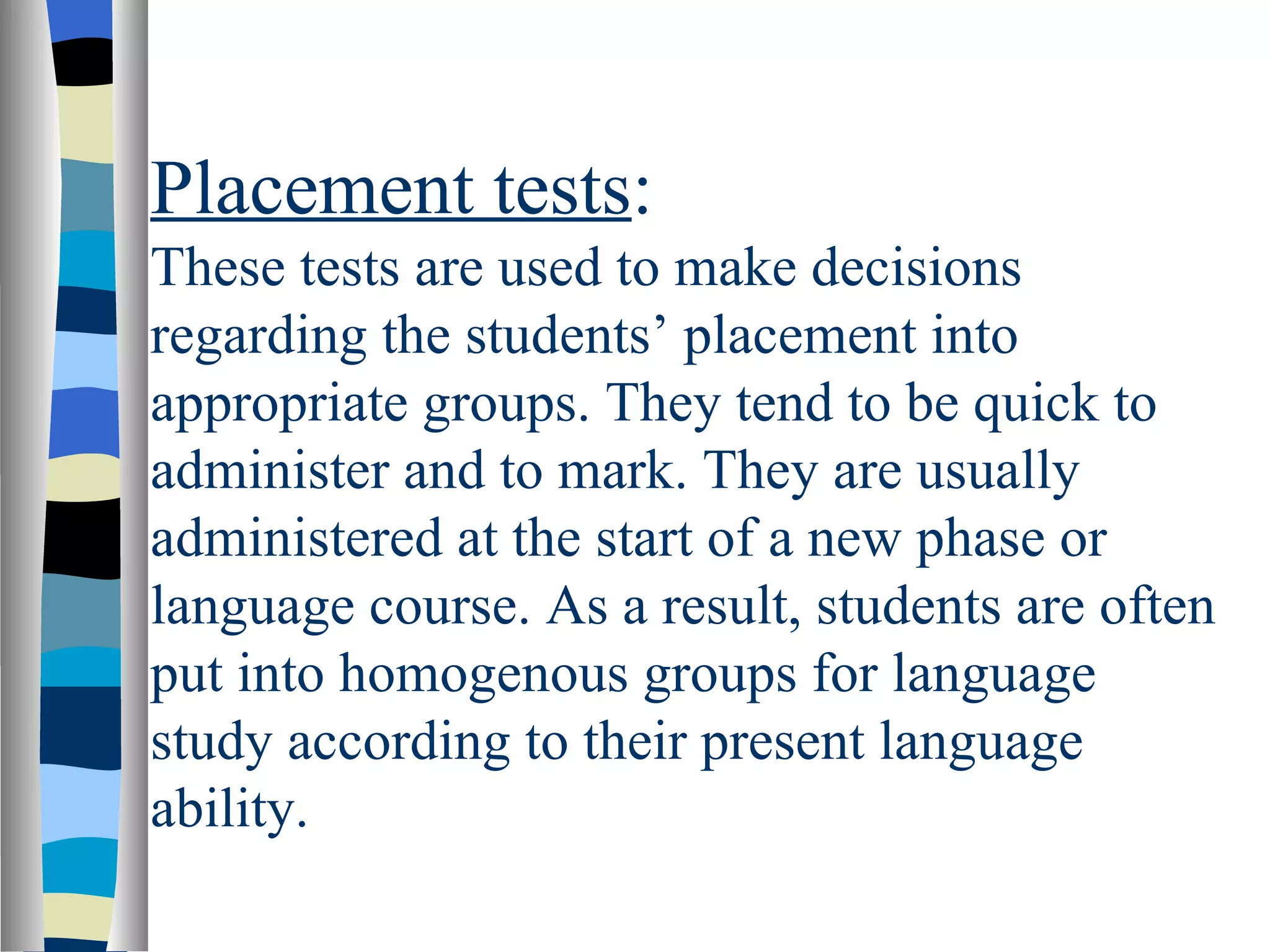 Placement tests:
These tests are used to make decisions
regarding the students’ placement into
appropriate groups. They tend to be quick to
administer and to mark. They are usually
administered at the start of a new phase or
language course. As a result, students are often
put into homogenous groups for language
study according to their present language
ability.
 