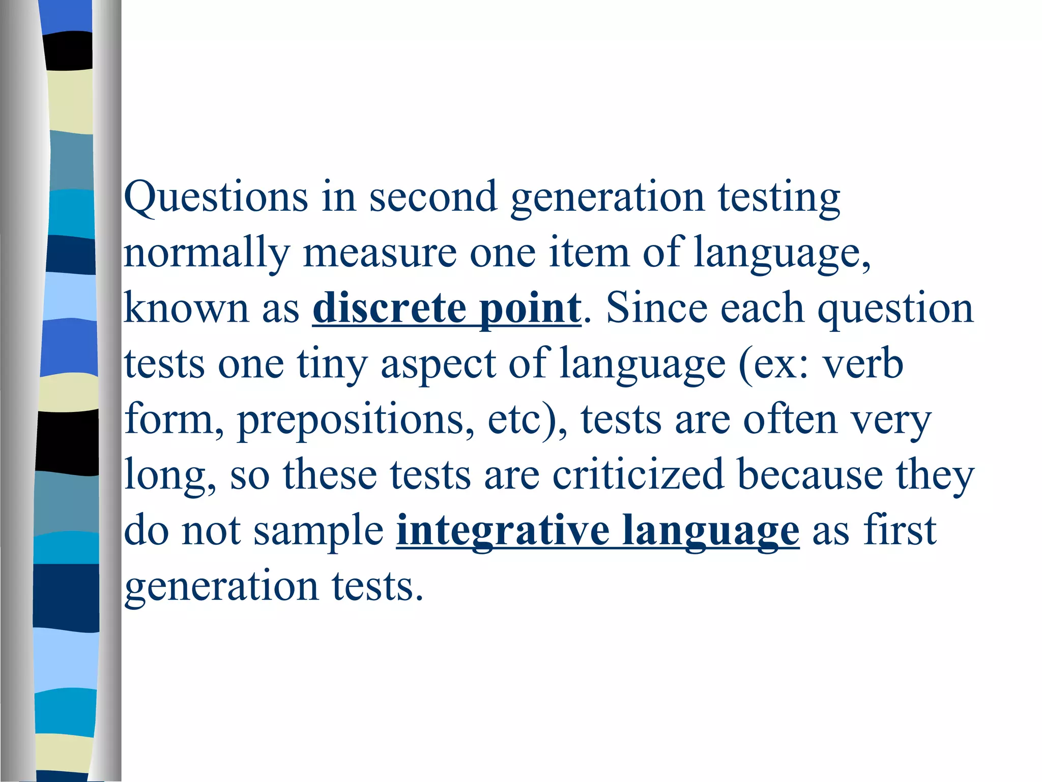 Questions in second generation testing
normally measure one item of language,
known as discrete point. Since each question
tests one tiny aspect of language (ex: verb
form, prepositions, etc), tests are often very
long, so these tests are criticized because they
do not sample integrative language as first
generation tests.
 