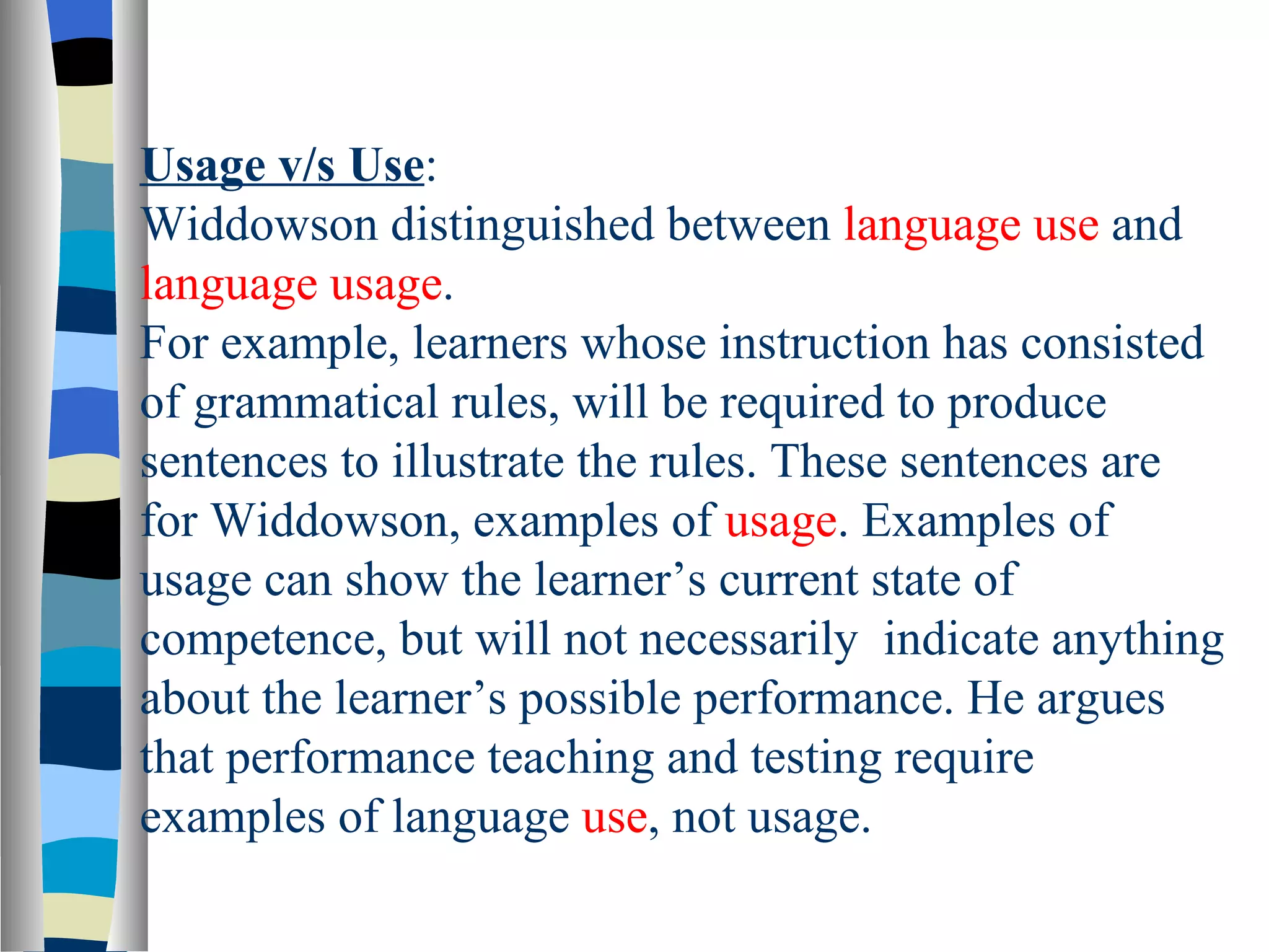 Usage v/s Use:
Widdowson distinguished between language use and
language usage.
For example, learners whose instruction has consisted
of grammatical rules, will be required to produce
sentences to illustrate the rules. These sentences are
for Widdowson, examples of usage. Examples of
usage can show the learner’s current state of
competence, but will not necessarily indicate anything
about the learner’s possible performance. He argues
that performance teaching and testing require
examples of language use, not usage.
 