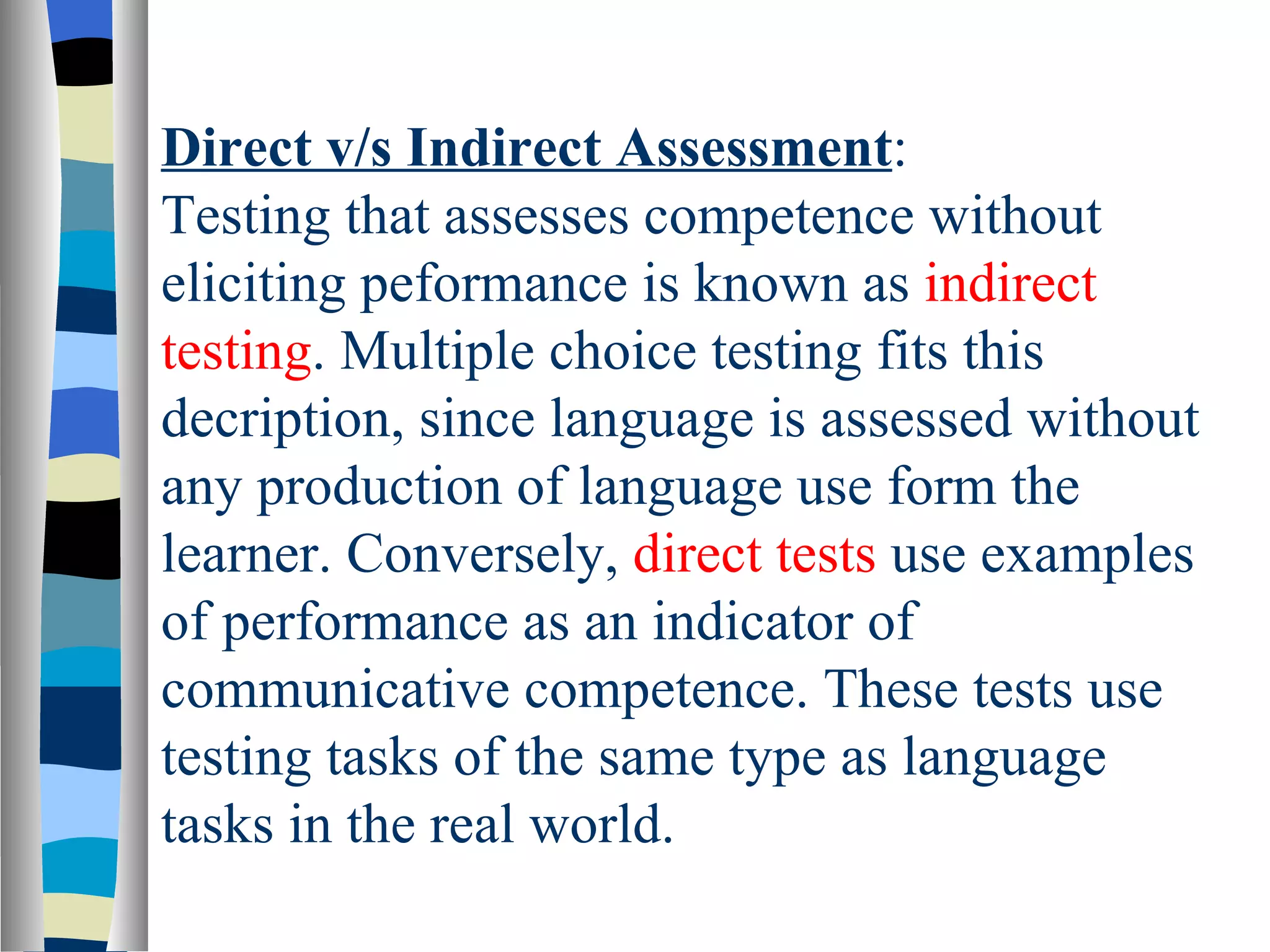 Direct v/s Indirect Assessment:
Testing that assesses competence without
eliciting peformance is known as indirect
testing. Multiple choice testing fits this
decription, since language is assessed without
any production of language use form the
learner. Conversely, direct tests use examples
of performance as an indicator of
communicative competence. These tests use
testing tasks of the same type as language
tasks in the real world.
 