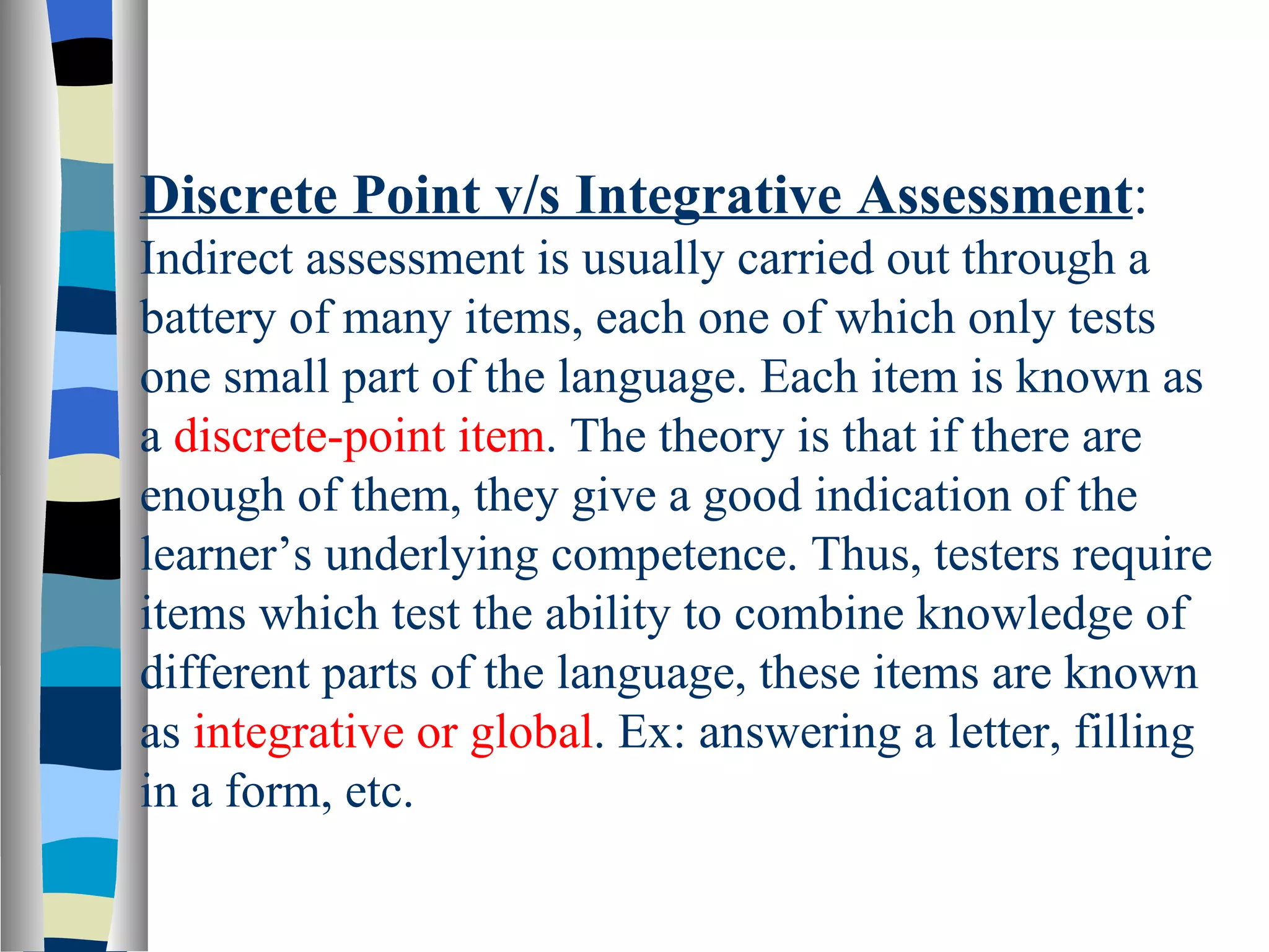 Discrete Point v/s Integrative Assessment:
Indirect assessment is usually carried out through a
battery of many items, each one of which only tests
one small part of the language. Each item is known as
a discrete-point item. The theory is that if there are
enough of them, they give a good indication of the
learner’s underlying competence. Thus, testers require
items which test the ability to combine knowledge of
different parts of the language, these items are known
as integrative or global. Ex: answering a letter, filling
in a form, etc.
 