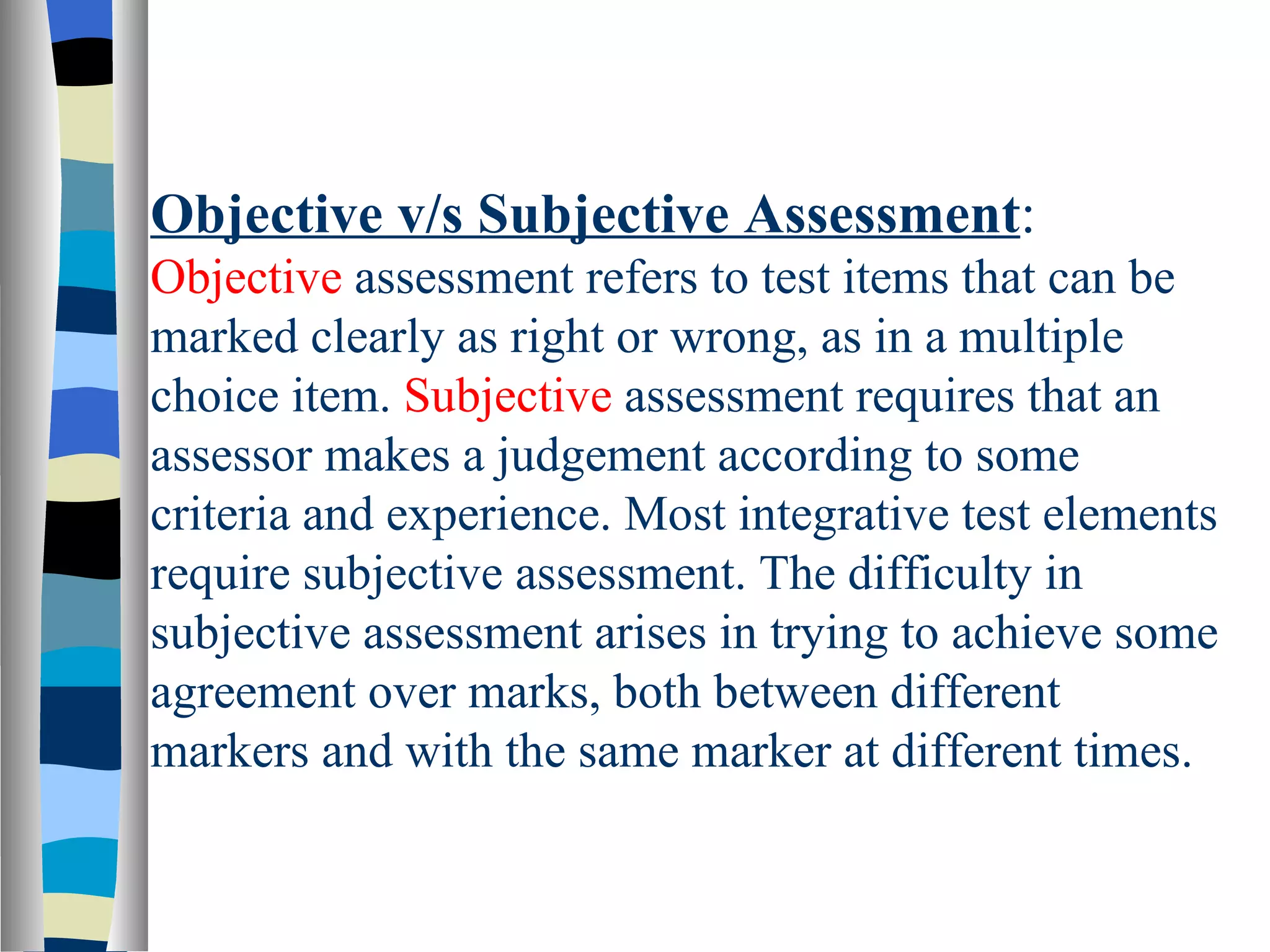 Objective v/s Subjective Assessment:
Objective assessment refers to test items that can be
marked clearly as right or wrong, as in a multiple
choice item. Subjective assessment requires that an
assessor makes a judgement according to some
criteria and experience. Most integrative test elements
require subjective assessment. The difficulty in
subjective assessment arises in trying to achieve some
agreement over marks, both between different
markers and with the same marker at different times.
 