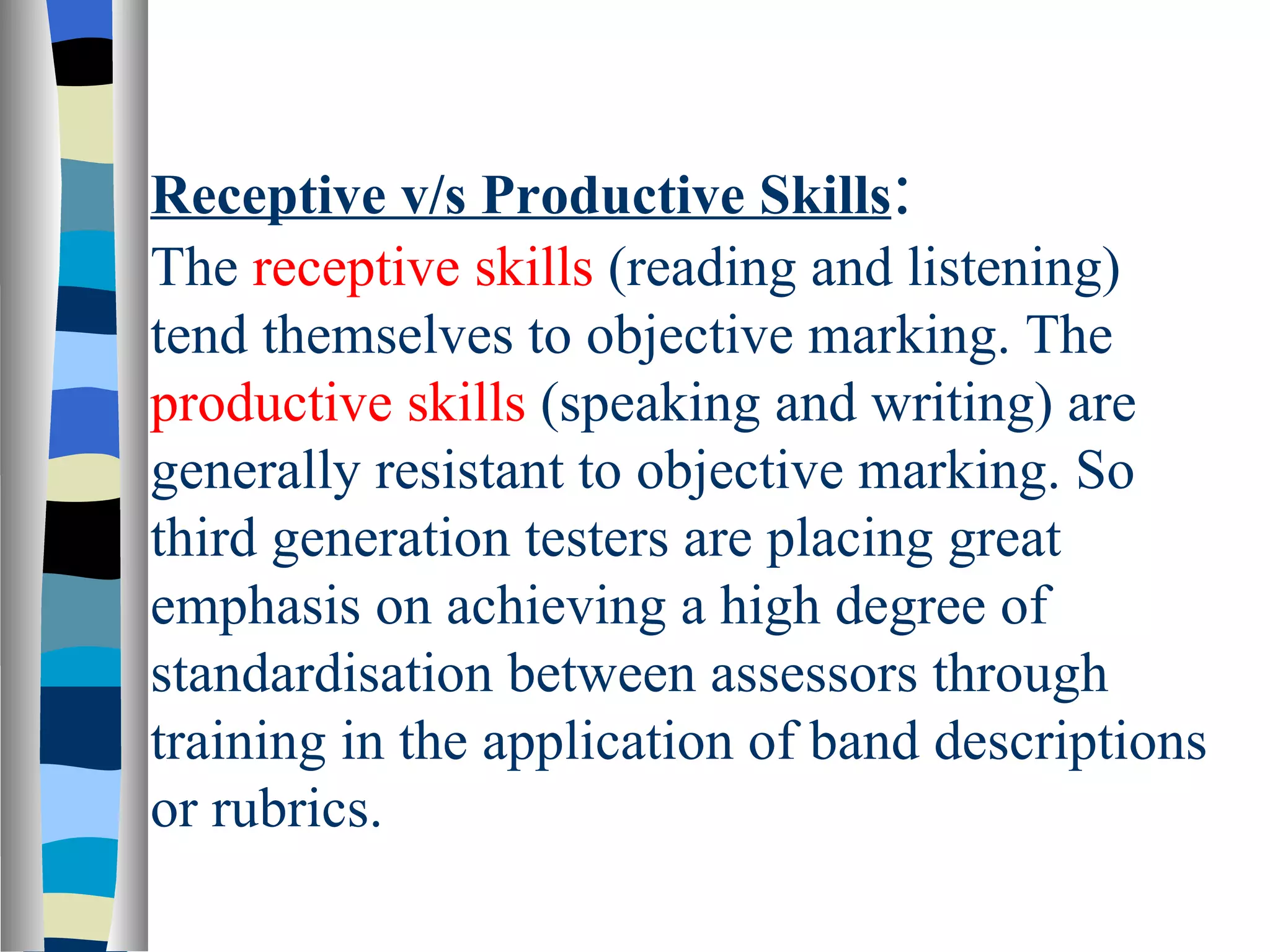 Receptive v/s Productive Skills:
The receptive skills (reading and listening)
tend themselves to objective marking. The
productive skills (speaking and writing) are
generally resistant to objective marking. So
third generation testers are placing great
emphasis on achieving a high degree of
standardisation between assessors through
training in the application of band descriptions
or rubrics.
 