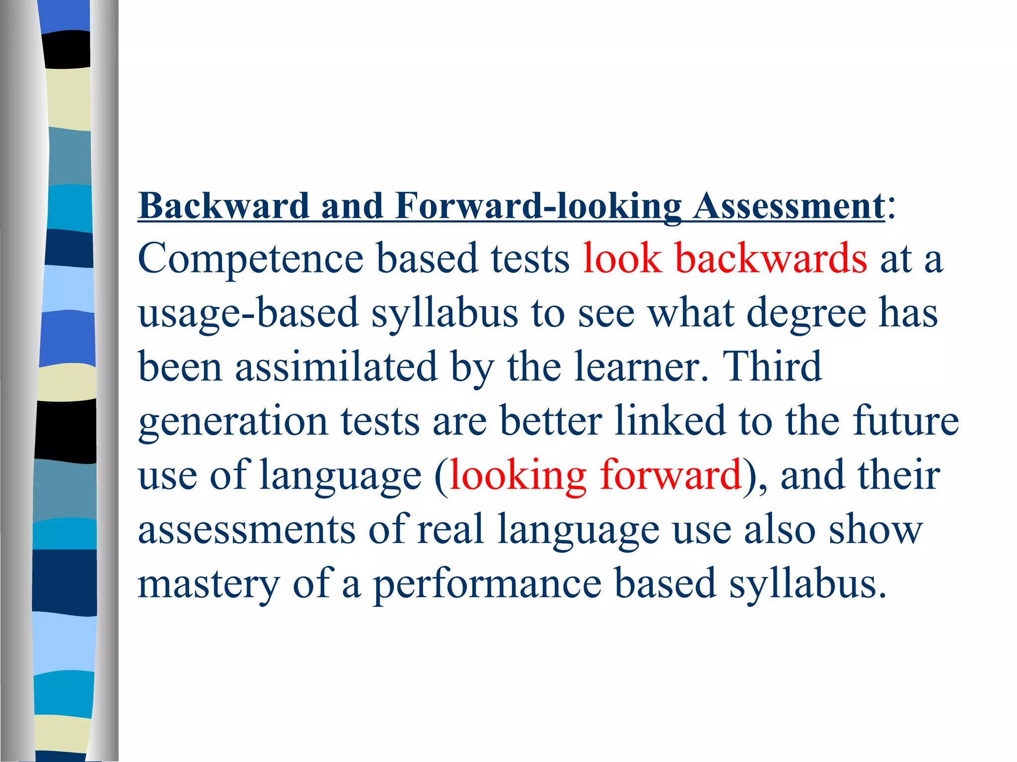 Backward and Forward-looking Assessment:
Competence based tests look backwards at a
usage-based syllabus to see what degree has
been assimilated by the learner. Third
generation tests are better linked to the future
use of language (looking forward), and their
assessments of real language use also show
mastery of a performance based syllabus.
 