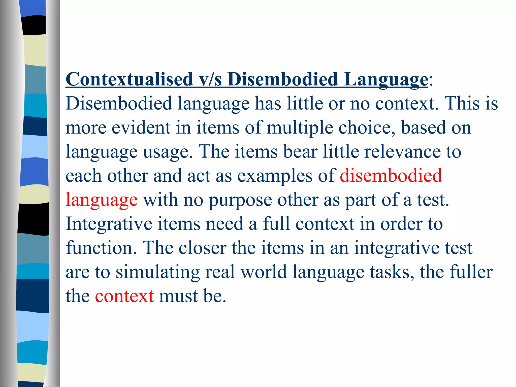 Contextualised v/s Disembodied Language:
Disembodied language has little or no context. This is
more evident in items of multiple choice, based on
language usage. The items bear little relevance to
each other and act as examples of disembodied
language with no purpose other as part of a test.
Integrative items need a full context in order to
function. The closer the items in an integrative test
are to simulating real world language tasks, the fuller
the context must be.
 