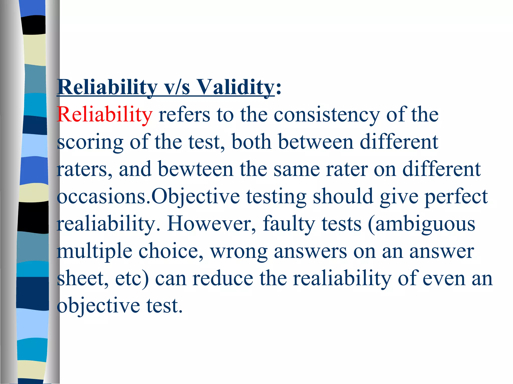 Reliability v/s Validity:
Reliability refers to the consistency of the
scoring of the test, both between different
raters, and bewteen the same rater on different
occasions.Objective testing should give perfect
realiability. However, faulty tests (ambiguous
multiple choice, wrong answers on an answer
sheet, etc) can reduce the realiability of even an
objective test.
 