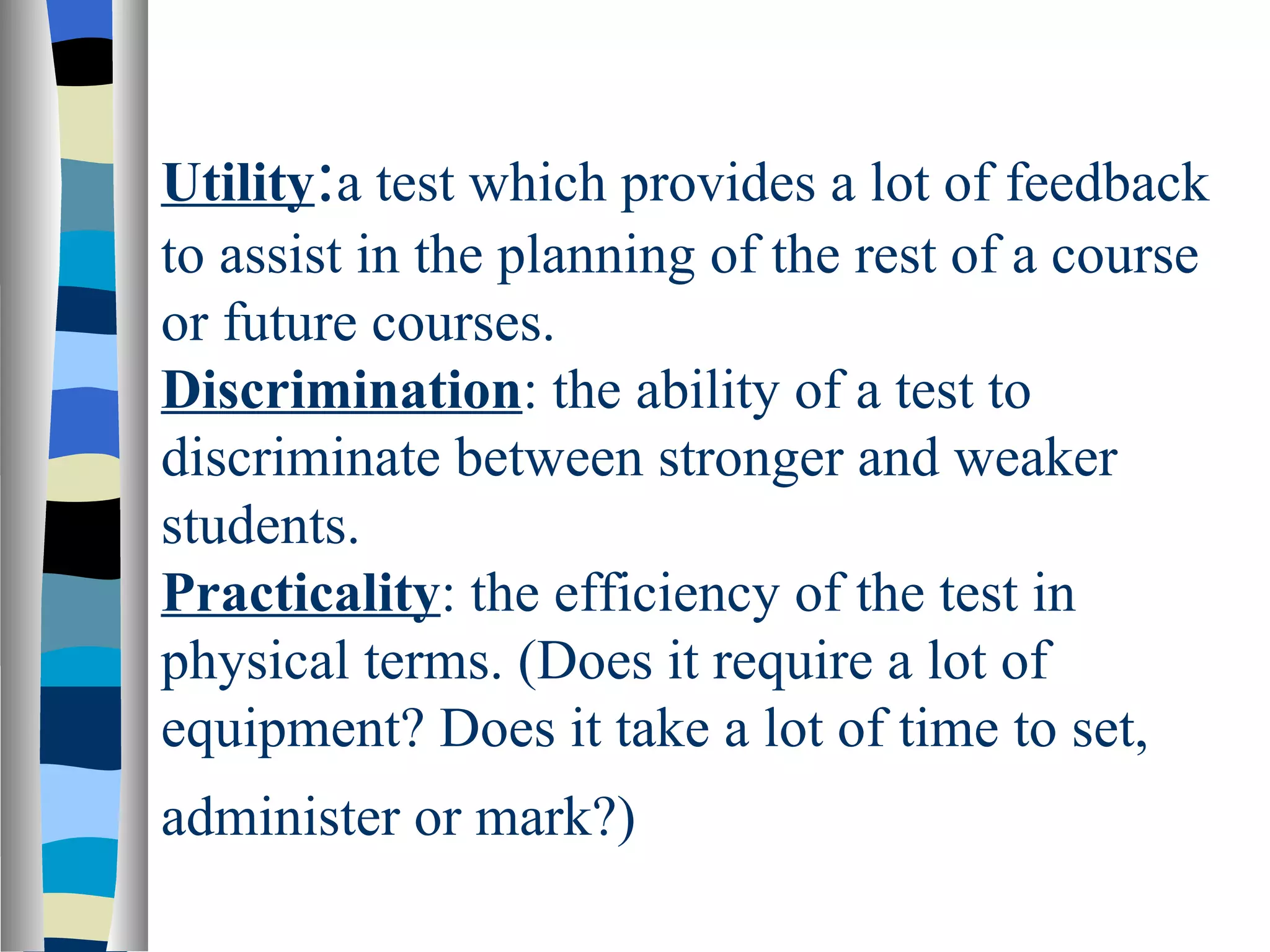 Utility:a test which provides a lot of feedback
to assist in the planning of the rest of a course
or future courses.
Discrimination: the ability of a test to
discriminate between stronger and weaker
students.
Practicality: the efficiency of the test in
physical terms. (Does it require a lot of
equipment? Does it take a lot of time to set,
administer or mark?)
 