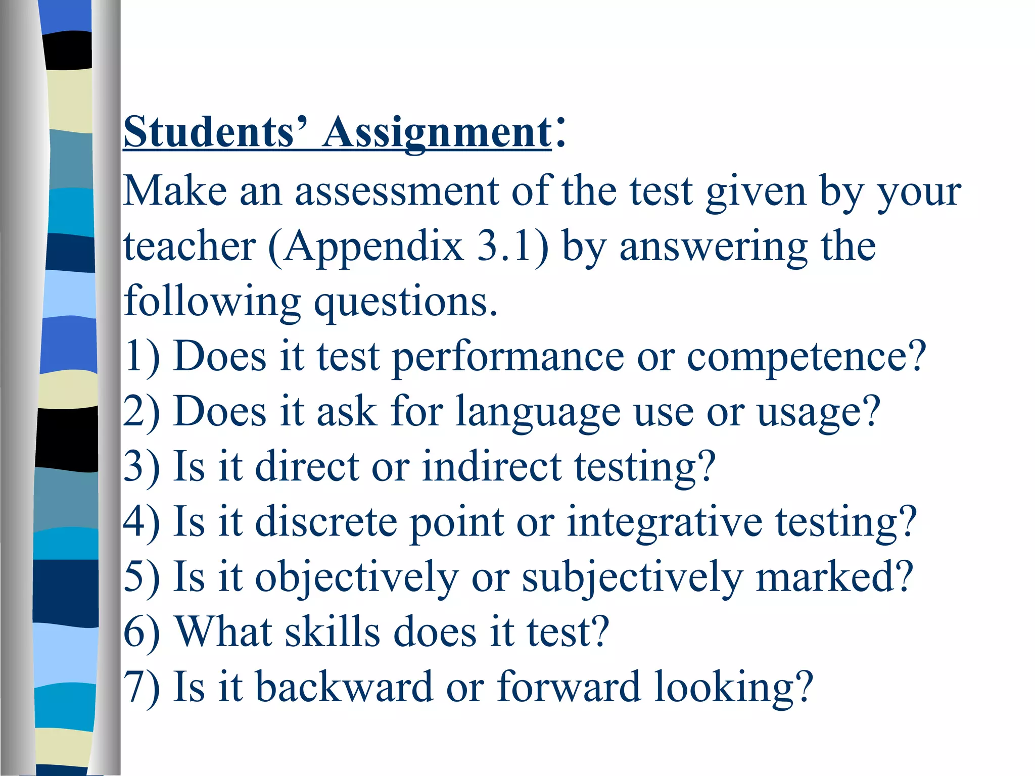 Students’ Assignment:
Make an assessment of the test given by your
teacher (Appendix 3.1) by answering the
following questions.
1) Does it test performance or competence?
2) Does it ask for language use or usage?
3) Is it direct or indirect testing?
4) Is it discrete point or integrative testing?
5) Is it objectively or subjectively marked?
6) What skills does it test?
7) Is it backward or forward looking?
 