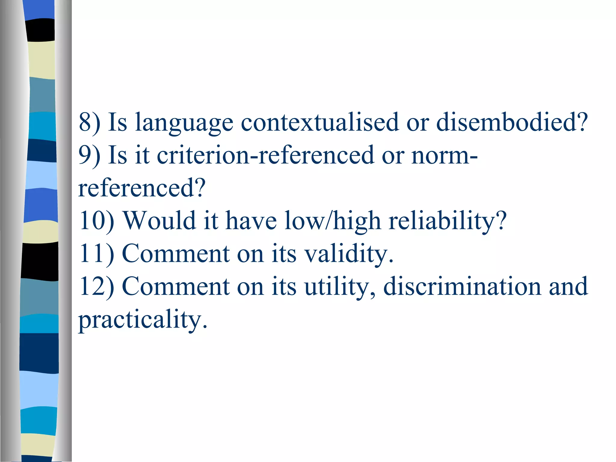 8) Is language contextualised or disembodied?
9) Is it criterion-referenced or norm-
referenced?
10) Would it have low/high reliability?
11) Comment on its validity.
12) Comment on its utility, discrimination and
practicality.
 