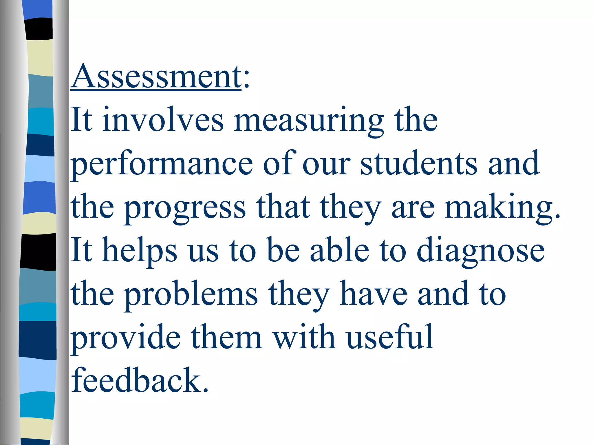 Assessment:
It involves measuring the
performance of our students and
the progress that they are making.
It helps us to be able to diagnose
the problems they have and to
provide them with useful
feedback.
 