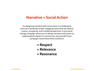 Narrative + Social Action

                     Co‐designing narrative with social action is a challenging 
                  exercise in achieving simple, engaging stories that yet capture 
                   nuance, complexity, and multiple perspectives. In any social 
                  change campaign where you co‐design narrative with action to 
                    create positive impact in a community, ask yourself if your 
                              campaign meets these three conditions:


                                      + Respect
                                      + Relevance
                                      + Resonance


Lina Srivastava                                                              http://linasrivastava.com
 