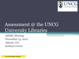 Assessment @ the UNCG
University Libraries
ASERL Meeting
November 13, 2012
Atlanta, GA
Kathryn Crowe
 