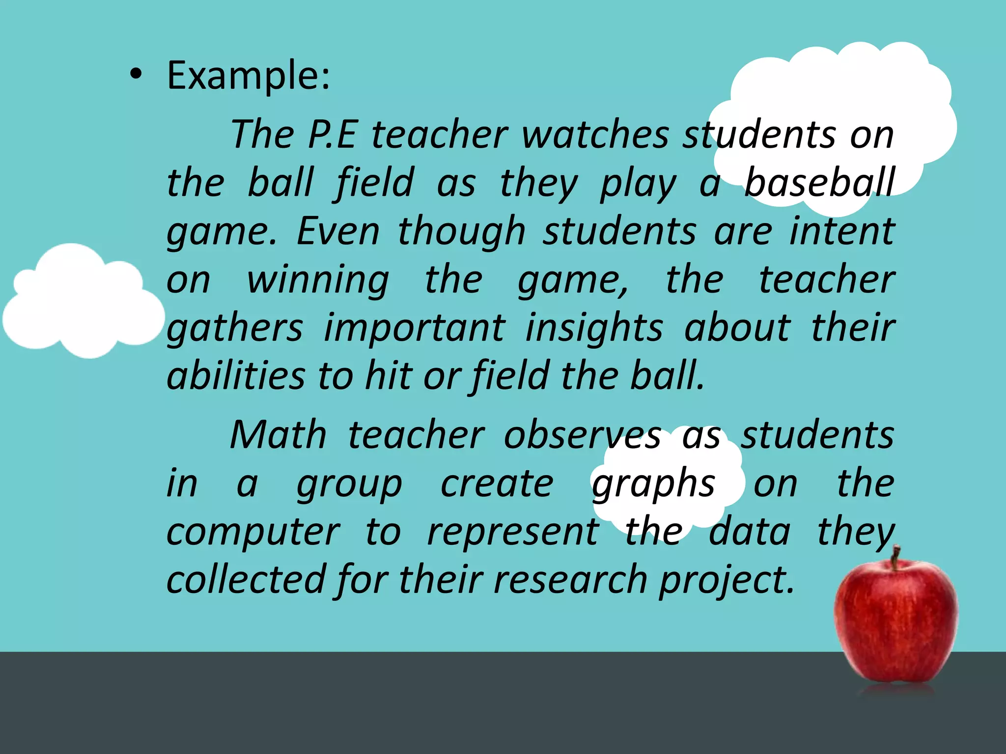 • Example:
      The P.E teacher watches students on
  the ball field as they play a baseball
  game. Even though students are intent
  on winning the game, the teacher
  gathers important insights about their
  abilities to hit or field the ball.
      Math teacher observes as students
  in a group create graphs on the
  computer to represent the data they
  collected for their research project.
 