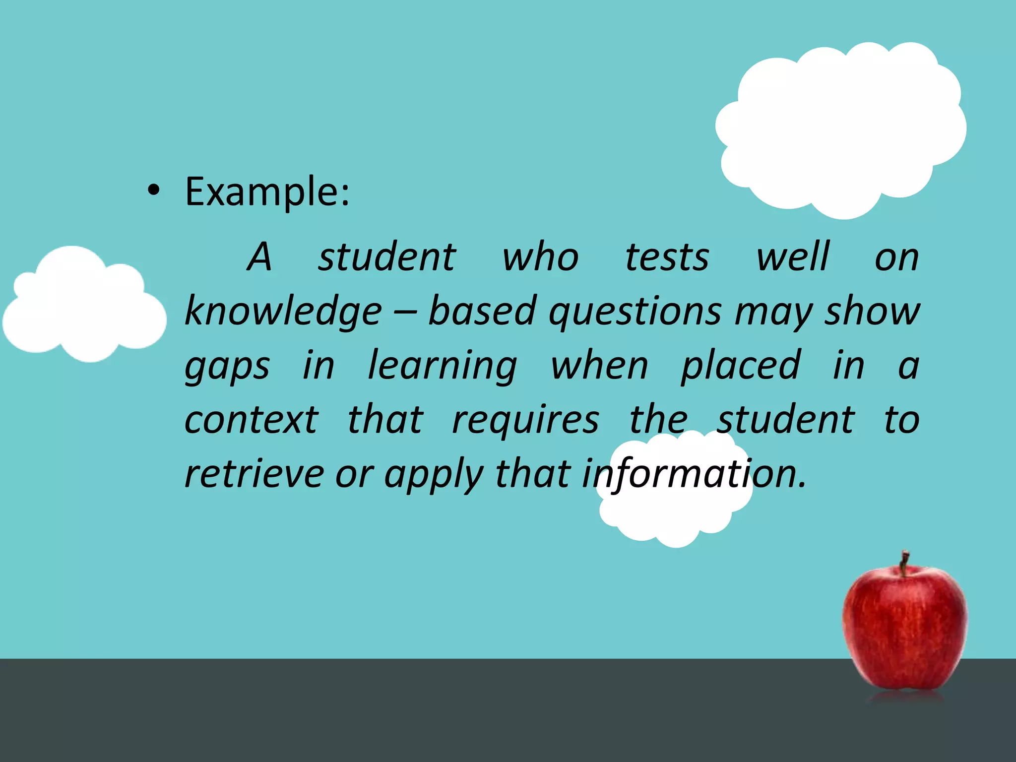 • Example:
      A student who tests well on
  knowledge – based questions may show
  gaps in learning when placed in a
  context that requires the student to
  retrieve or apply that information.
 