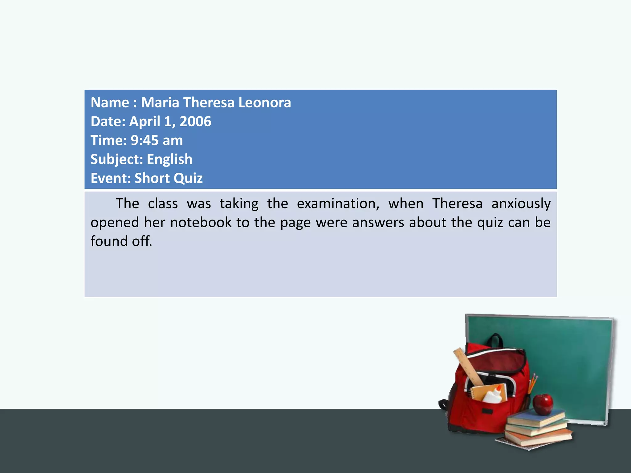 Name : Maria Theresa Leonora
Date: April 1, 2006
Time: 9:45 am
Subject: English
Event: Short Quiz
   The class was taking the examination, when Theresa anxiously
opened her notebook to the page were answers about the quiz can be
found off.
 