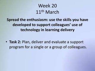 Week 20
11th March
Spread the enthusiasm: use the skills you have
developed to support colleagues’ use of
technology in learning delivery
• Task 2: Plan, deliver and evaluate a support
program for a single or a group of colleagues.
 