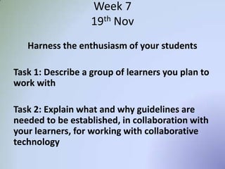 Week 7
19th Nov
Harness the enthusiasm of your students
Task 1: Describe a group of learners you plan to
work with
Task 2: Explain what and why guidelines are
needed to be established, in collaboration with
your learners, for working with collaborative
technology
 
