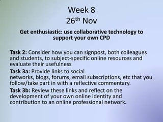 Week 8
26th Nov
Get enthusiastic: use collaborative technology to
support your own CPD
Task 2: Consider how you can signpost, both colleagues
and students, to subject-specific online resources and
evaluate their usefulness
Task 3a: Provide links to social networks, blogs, forums,
email subscriptions, etc that you follow/take part in with
a reflective commentary.
Task 3b: Review these links and reflect on the
development of your own online identity and
contribution to an online professional network.
 