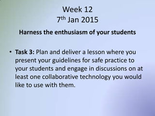 Week 12
7th Jan 2015
Harness the enthusiasm of your students
• Task 3: Plan and deliver a lesson where you
present your guidelines for safe practice to
your students and engage in discussions on at
least one collaborative technology you would
like to use with them.
 