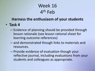 Week 16
4th Feb
Harness the enthusiasm of your students
• Task 4
– Evidence of planning should be provided through
lesson rationale (see lesson rational sheet for
learning outcome references)
– and demonstrated though links to materials and
resources.
– Provide evidence of evaluation though your
reflective journal, including evaluations from your
students and colleagues as appropriate.
 