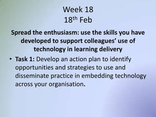Week 18
18th Feb
Spread the enthusiasm: use the skills you have
developed to support colleagues’ use of
technology in learning delivery
• Task 1: Develop an action plan to identify
opportunities and strategies to use and
disseminate practice in embedding technology
across your organisation.
 