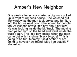 Amber’s New Neighbor One week after school started a big truck pulled up in front of Amber's house. She watched out the window as the men took boxes and furniture into the house next door. She looked for people, too. At last she saw a little boy about her size. He was looking inside the big truck. The moving man patted him on the head and went inside the truck again. The little boy smiled when the man came out with his shiny, black bicycle! "This is going to be fun, Mommy!" said Amber. "I am going to have a new friend! May I go outside?" she asked. 