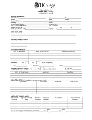 Cagayan De Oro City
COLLEGE OF NURSING
ASSESSMENT FORM
GENERAL INFORMATION
Patient’s Name: Age: Sex:
Address: Status: Religion:
Educational Attainment: Occupation:
Nationality: Income:
Name of Spouse/Guardian: Contact Number:
Date of Admission (MM/DD/YY): Time of Admission:
Baseline Vital signs: BP: T: PR: RR:
Weight upon admission (in Kg): Height (in ft & in):
CHIEF COMPLAINTS
HISTORY OF PRESENT ILLNESS
HOSPITALIZATION HISTORY
ALLERGIES: Yes No (If yes, specify below)
Food: Medications: Others:
BLOOD TRANSFUSION HISTORY: Yes No (If yes, indicate below.) BLOOD TYPE:
DATE OF TRANSFUSION INDICATION REACTION
MEDICATION HISTORY (Previously taken, maintenance, current, etc.)
DRUG NAME DATE TAKEN SCHEDULE INDICATIONS
LABORATORY EXAMS/IV FLUIDS
Date ordered
(mm/dd/yy)
Diagnostic / Laboratory
exams
Date done
(mm/dd/yy)
Date ordered
(mm/dd/yy)
IV fluids/blood Date discontinued
(mm/dd/yy)
Have you been taking your medication(s) as prescribed? Yes No
DATE OF ADMISSION NAME OF INSTITUTION DIAGNOSIS/INDICATION
 