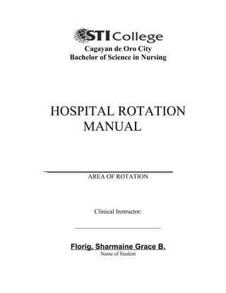 Cagayan de Oro City
Bachelor of Science in Nursing
HOSPITAL ROTATION
MANUAL
__________________________________
AREA OF ROTATION
Clinical Instructor:
_____________________________
Florig, Sharmaine Grace B.
Name of Student
 