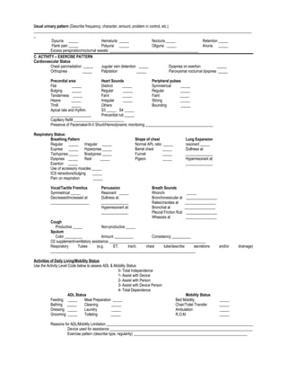 Usual urinary pattern (Describe frequency, character, amount, problem in control, etc.)
_________________________________________________________________________________________________________________
_
Dysuria _____ Hematuria _____ Nocturia _____ Retention _____
Flank pain _____ Polyuria _____ Oliguria _____ Anuria _____
Excess perspiration/nocturnal sweats: ______________________________________________
C. ACTIVITY – EXERCISE PATTERN
Cardiovascular Status
Chest pain/radiation _____ Jugular vein distention _____ Dyspnea on exertion _____
Orthopnea _____ Palpitation _____ Paroxysmal nocturnal dyspnea _____
Precordial area Heart Sounds Peripheral pulses
Flat _____ Distinct _____ Symmetrical _____
Bulging _____ Regular _____ Regular _____
Tenderness _____ Faint _____ Faint _____
Heave _____ Irregular _____ Strong _____
Thrill _____ Others: Bounding _____
Apical rate and rhythm: S3 _____ S4 _____
_____________________ Preicardial rub _____
Capillary Refill __________________________
Presence of Pacemaker/A-V Shunt/Hemodynamic monitoring ___________________________________
Respiratory Status:
Breathing Pattern Shape of chest Lung Expansion
Regular _____ Irregular _____ Normal APL ratio _____ resonant _____
Eupnea _____ Hyperpnea _____ Barrel chest _____ Dullness at:
Tachypnea _____ Bradypnea _____ Funnel _____ ______________
Dyspnea _____ Rest _____ Pigeon _____ Hyperresonant at:
Exertion _____ ______________
Use of accessory muscles _____
ICS retractions/bulging _____
Pain on respiration _____
Vocal/Tactile Fremitus Percussion Breath Sounds
Symmetrical _____ Resonant _____ Rhonchi _____
Decreased/increased at: Dullness at: Bronchovesicular at ________________
____________________ ______________ Rales/crackles at ________________
Hyperresonant at: Bronchial at ________________
______________ Pleural Friction Rub ________________
Wheezes at ________________
Cough
Productive _____ Non-productive _____
Sputum
Color _________ Amount __________ Consistency __________
O2 supplement/ventilatory assistance __________________________________________________
Respiratory Tubes (e.g. ET, trach, chest tube/describe secretions and/or drainage)
___________________________________________________________________________
Activities of Daily Living/Mobility Status
Use the Activity Level Code below to assess ADL & Mobility Status
0- Total Independence
1- Assist with Device
2- Assist with Person
3- Assist with Device Person
4- Total Dependence
ADL Status Mobility Status
Feeding _____ Meal Preparation _____ Bed Mobility _____
Bathing _____ Cleaning _____ Chair/Toilet Transfer _____
Dressing _____ Laundry _____ Ambulation _____
Grooming _____ Toileting _____ R.O.M. _____
Reasons for ADL/Mobility Limitation ____________________________________________________________________________
Device used for assistance __________________________________________________________________________
Exercise pattern (describe type, regularity) ___________________________________________________________
 
