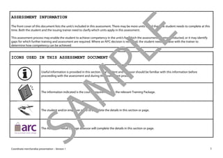 Coordinate merchandise presentation – Version 1 1 
ASSESSMENT INFORMATION 
The front cover of this document lists the unit/s included in this assessment. There may be more units listed than the student needs to complete at this time. Both the student and the issuing trainer need to clarify which units apply in this assessment. 
This assessment process may enable the student to achieve competency in the unit/s for which the assessment is being conducted, or it may identify gaps for which further training and assessment are required. Where an NYC decision is recorded, the student needs to liaise with the trainer to determine how competency can be achieved. 
ICONS USED IN THIS ASSESSMENT DOCUMENT 
Useful information is provided in this section. The student and assessor should be familiar with this information before proceeding with the assessment and during the assessment process. 
The information indicated is the course requirements in the relevant Training Package. 
The student and/or employer need to complete the details in this section or page. 
The Australian Retail College assessor will complete the details in this section or page. 
SAMPLE 
 