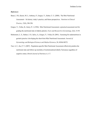 Jordana Levine

References

Bauer, J. M., Kaiser, M. J., Anthony, P., Guigoz, Y., Sieber, C. C. (2008). The Mini Nutritional

        Assessment – Its history, today’s practice, and future perspectives. Nutrition in Clinical

        Practice, 23(4), 388-396.

Guigoz, Y., Vellas, B., Garry, P. J. (1994). Mini Nutritional Assessment: a practical assessment tool for

        grading the nutritional state of elderly patients. Facts and Research in Gerontology, 2(2), 15-59.

Rubenstein, L. Z., Harker, J. O., Salva, A., Guigoz, Y., Vellas, B. (2001). Screening for undernutrition in

        geriatric practice: developing the short-form Mini Nutritional Assessment. Journal of

        Gerontology and Biological Sciences and Medical Sciences, 56, M366-M372.

Tsai, A. C., Ku, P. Y. (2007). Population-specific Mini Nutritional Assessment effectively predicts the

        nutritional state and follow-up mortality of institutionalized elderly Taiwanese regardless of

        cognitive status. British Journal of Nutrition, 6, 1-7.
 