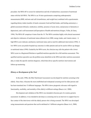Jordana Levine

procedure: the MNA-SF to screen for malnutrition and risk of malnutrition; assessment of nutritional

status with the full MNA. The MNA is an 18-item questionnaire comprising anthropometric

measurements (BMI, mid-arm and calf circumference, and weight loss) combined with a questionnaire

regarding dietary intake (number of meals consumed, food and fluid intake, and feeding autonomy), a

global assessment (lifestyle, medication, mobility, presence of acute stress, and presence of dementia or

depression), and a self-assessment (self-perception of health and nutrition) (Guigoz, Vellas, & Garry,

1994). The MNA-SF comprises 6 items from the 18. The MNA correlates highly with clinical assessment

and objective indicators of nutritional status (albumin level, BMI, energy intake, and vitamin status). A

high MNA score indicates satisfactory nutritional status and no need for additional intervention (1994). A

low MNA score can predict hospital-say outcomes in older patients and can be used to follow up changes

in nutritional status (1994). Guided by the MNA score, the clinician may refer the patient with a lower

MNA score to a Registered Dietitian or qualified nutrition specialist for a full nutrition assessment. This

qualified nutrition specialist uses the problem areas identified on the MNA and other nutrition assessment

data, to make the specific nutrition diagnosis, which then drives specific nutrition interventions and

follow-up monitoring.



History or Development of the Tool


        In the early 1990s, the Mini Nutritional Assessment was developed for nutrition screening in the

elderly. Since then, it became the most established and widespread screening tool for older persons and

has been translated into 15 different languages. The MNA shows prognostic relevance with regard to

functionality, morbidity, and mortality of the elderly in different settings (Bauer et al., 2008).

        Development and validation of the MNA was intended to become part of a routine geriatric

assessment. In addition, it was intended to develop as a screening tool as an interview to support face-to-

face contact of the interviewer with the elderly person who is being screened. The MNA was developed

using measurements and questions that can be attributed to 5 different categories (Bauer et al., 2008).
 