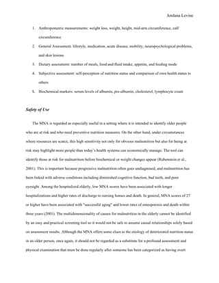 Jordana Levine

    1. Anthropometric measurements: weight loss, weight, height, mid-arm circumference, calf

        circumference

    2. General Assessment: lifestyle, medication, acute disease, mobility, neuropsychological problems,

        and skin lesions

    3. Dietary assessment: number of meals, food and fluid intake, appetite, and feeding mode

    4. Subjective assessment: self-perception of nutrition status and comparison of own health status to

        others

    5. Biochemical markers: serum levels of albumin, pre-albumin, cholesterol, lymphocyte count



Safety of Use


    The MNA is regarded as especially useful in a setting where it is intended to identify older people

who are at risk and who need preventive nutrition measures. On the other hand, under circumstances

where resources are scarce, this high sensitivity not only for obvious malnutrition but also for being at

risk may highlight more people than today’s health systems can economically manage. The tool can

identify those at risk for malnutrition before biochemical or weight changes appear (Rubenstein et al.,

2001). This is important because progressive malnutrition often goes undiagnosed, and malnutrition has

been linked with adverse conditions including diminished cognitive function, bad teeth, and poor

eyesight. Among the hospitalized elderly, low MNA scores have been associated with longer

hospitalizations and higher rates of discharge to nursing homes and death. In general, MNA scores of 27

or higher have been associated with "successful aging" and lower rates of osteoporosis and death within

three years (2001). The multidimensionality of causes for malnutrition in the elderly cannot be identified

by an easy and practical screening tool so it would not be safe to assume causal relationships solely based

on assessment results. Although the MNA offers some clues to the etiology of deteriorated nutrition status

in an older person, once again, it should not be regarded as a substitute for a profound assessment and

physical examination that must be done regularly after someone has been categorized as having overt
 