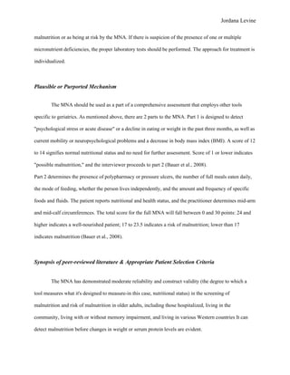 Jordana Levine

malnutrition or as being at risk by the MNA. If there is suspicion of the presence of one or multiple

micronutrient deficiencies, the proper laboratory tests should be performed. The approach for treatment is

individualized.



Plausible or Purported Mechanism


        The MNA should be used as a part of a comprehensive assessment that employs other tools

specific to geriatrics. As mentioned above, there are 2 parts to the MNA. Part 1 is designed to detect

"psychological stress or acute disease" or a decline in eating or weight in the past three months, as well as

current mobility or neuropsychological problems and a decrease in body mass index (BMI). A score of 12

to 14 signifies normal nutritional status and no need for further assessment. Score of 1 or lower indicates

"possible malnutrition," and the interviewer proceeds to part 2 (Bauer et al., 2008).

Part 2 determines the presence of polypharmacy or pressure ulcers, the number of full meals eaten daily,

the mode of feeding, whether the person lives independently, and the amount and frequency of specific

foods and fluids. The patient reports nutritional and health status, and the practitioner determines mid-arm

and mid-calf circumferences. The total score for the full MNA will fall between 0 and 30 points: 24 and

higher indicates a well-nourished patient; 17 to 23.5 indicates a risk of malnutrition; lower than 17

indicates malnutrition (Bauer et al., 2008).



Synopsis of peer-reviewed literature & Appropriate Patient Selection Criteria


        The MNA has demonstrated moderate reliability and construct validity (the degree to which a

tool measures what it's designed to measure-in this case, nutritional status) in the screening of

malnutrition and risk of malnutrition in older adults, including those hospitalized, living in the

community, living with or without memory impairment, and living in various Western countries It can

detect malnutrition before changes in weight or serum protein levels are evident.
 