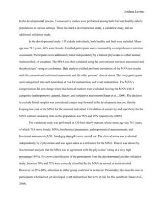 Jordana Levine

In the developmental process, 3 consecutive studies were performed among both frail and healthy elderly

populations in various settings. These included a developmental study, a validation study, and an

additional validation study.

         In the developmental study, 155 elderly individuals, both healthy and frail were included. Mean

age was 78.3 years, 66% were female. Enrolled participants were examined by a comprehensive nutrition

assessment. Participants were additionally rated independently by 2 trained physicians as either normal,

malnourished, or uncertain. The MNA was then validated using the conventional nutrition assessment and

the physicians’ rating as a reference. Data analysis yielded profound correlation of the MNA test results

with the conventional nutritional assessment and the older persons’ clinical status. The study participants

were categorized into well nourished, at risk for malnutrition, and overt malnutrition. The MNA’s

categorization did not change when biochemical markers were excluded, leaving the MNA with 4

categories (anthropometry, general, dietary, and subjective assessment (Bauer et al., 2008). The decision

to exclude blood samples was considered a major step forward in the development process, thereby

keeping low cost of the MNA for the assessed individual. Calculation of sensitivity and specificity for the

MNA without laboratory tests in this population was 96% and 98% respectively (2008).

         The validation study was performed in 120 frail elderly persons whose mean age was 79.1 years,

of which 70.6 were female. MNA, biochemical parameters, anthropometrical measurements, and

functional assessment (ADL, hand-grip strength) were carried out. The clinical status was evaluated

independently by 2 physicians and was again taken as a reference for the MNA. Then it was shown by

discriminant analysis that the MNA was in agreement with the physicians’ rating at a very high

percentage (89%). By crows-classification of the participants from the developmental and the validation

study, between 70% and 75% were correctly classified by the MNA as normal or malnourished.

However, in 25%-30%, allocation to either group could not be achieved. Presumably, this was the case in

participants who had not yet developed overt malnutrition but were at risk for this condition (Bauer et al.,

2008).
 