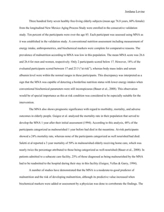 Jordana Levine

        Three hundred forty seven healthy free-living elderly subjects (mean age 76.8 years, 60% female)

from the longitudinal New Mexico Aging Process Study were enrolled in the consecutive validation

study. Ten percent of the participants were over the age 85. Each participant was assessed using MNA as

it was established in the validation study. A conventional nutrition assessment including measurement of

energy intake, anthropometrics, and biochemical markers were complete for comparative reasons. The

prevalence of malnutrition according to MNA was low in this population. The mean MNA score was 26.6

and 26.4 for men and women, respectively. Only 2 participants scored below 17. However, 18% of the

evaluated participants scored between 17 and 23.5 (“at risk”), whereas body mass index and serum

albumin level were within the normal ranges in these participants. This discrepancy was interpreted as a

sign that the MNA was capable of detecting a borderline nutrition status with lower energy intakes when

conventional biochemical parameters were still inconspicuous (Bauer et al., 2008). This observation

would be of special importance as this at risk condition was considered to be especially suitable for the

intervention.

        The MNA also shows prognostic significance with regard to morbidity, mortality, and adverse

outcomes in elderly people. Guigoz et al. analyzed the mortality rate in their population that served to

develop the MNA 1 year after their initial assessment (1994). According to this analysis, 48% of the

participants categorized as malnourished 1 year before had died in the meantime. At-risk participants

showed a 24% mortality rate, whereas none of the participants categorized as well nourished had died.

Saletti et al reported a 3 year mortality of 50% in malnourished elderly receiving home care, which was

nearly twice the percentage attributed to those being categorized as well-nourished (Bauer et al., 2008). In

patients admitted to a subacute care facility, 25% of those diagnosed as being malnourished by the MNA

had to be readmitted to the hospital during their stay in this facility (Guigoz, Vellas & Garry, 1994).

        A number of studies have demonstrated that the MNA is a moderate-to-good predictor of

malnutrition and the risk of developing malnutrition, although its predictive value increased when

biochemical markers were added or assessment by a physician was done to corroborate the findings. The
 