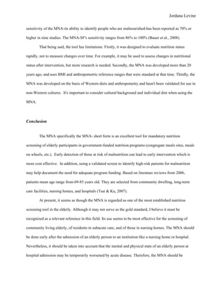 Jordana Levine

sensitivity of the MNA-its ability to identify people who are malnourished-has been reported as 70% or

higher in nine studies. The MNA-SF's sensitivity ranges from 86% to 100% (Bauer et al., 2008).

        That being said, the tool has limitations. Firstly, it was designed to evaluate nutrition status

rapidly, not to measure changes over time. For example, it may be used to assess changes in nutritional

status after intervention, but more research is needed. Secondly, the MNA was developed more than 20

years ago, and uses BMI and anthropometric reference ranges that were standard at that time. Thirdly, the

MNA was developed on the basis of Western diets and anthropometry and hasn't been validated for use in

non-Western cultures. It's important to consider cultural background and individual diet when using the

MNA.



Conclusion


        The MNA, specifically the MNA- short form is an excellent tool for mandatory nutrition

screening of elderly participants in government-funded nutrition programs (congregate meals sites, meals

on wheels, etc.). Early detection of those at risk of malnutrition can lead to early intervention which is

more cost effective. In addition, using a validated screen to identify high-risk patients for malnutrition

may help document the need for adequate program funding. Based on literature reviews from 2006,

patients mean age range from 69-85 years old. They are selected from community dwelling, long-term

care facilities, nursing homes, and hospitals (Tsai & Ku, 2007).

        At present, it seems as though the MNA is regarded as one of the most established nutrition

screening tool in the elderly. Although it may not serve as the gold standard, I believe it must be

recognized as a relevant reference in this field. Its use seems to be most effective for the screening of

community living elderly, of residents in subacute care, and of those in nursing homes. The MNA should

be done early after the admission of an elderly person to an institution like a nursing home or hospital.

Nevertheless, it should be taken into account that the mental and physical state of an elderly person at

hospital admission may be temporarily worsened by acute disease. Therefore, the MNA should be
 
