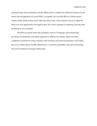 Jordana Levine

postponed under such circumstances until the elderly person’s condition has stabilized. It seems to be the

opinion that the application of a yearly MNA is acceptable. The use of the MNA as a follow-up tool

requires further studies as there weren’t that many done to date. Future initiatives may try to adjust the

MNA even more appropriately with regard to those who cannot cooperate in completing it and may allow

facilitating its use even further.

        The MNA has gained world-wide acceptance, exists in 15 languages, and confirms high

prevalence of malnutrition in the elderly population in different care settings. Studies have been

completed to reconfirm the strong correlation with commonly used nutritional parameters in the elderly.

Due to the validity and user friendly characteristics, I would feel comfortable using and recommending

this tool for nutritional screening in older people.
 