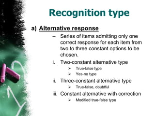 Recognition type
a) Alternative response
– Series of items admitting only one
correct response for each item from
two to three constant options to be
chosen.
i. Two-constant alternative type
 True-false type
 Yes-no type
ii. Three-constant alternative type
 True-false, doubtful
iii. Constant alternative with correction
 Modified true-false type
 