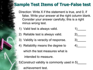 Sample Test Items of True-False test
Direction: Write X if the statement is true, and 0, if
false. Write your answer at the right column blank.
Consider your answer carefully; this is a right
minus wrong test.
1) Valid test is always valid. 1)_____
2) Reliable test is always valid. 2)_____
3) Validity is veracity of response. 3)_____
4) Reliability means the degree to 4)_____
which the test measures what is
intended to measure.
5)Construct validity is commonly used in 5)_____
achievement test.
 