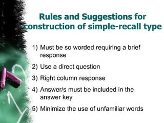 Rules and Suggestions for
construction of simple-recall type
1) Must be so worded requiring a brief
response
2) Use a direct question
3) Right column response
4) Answer/s must be included in the
answer key
5) Minimize the use of unfamiliar words
 