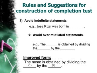 Rules and Suggestions for
construction of completion test
1) Avoid indefinite statements
e.g., Jose Rizal was born in ________.
 Avoid over mutilated statements.
e.g., The ______ is obtained by dividing
the_______ by the________.
Improved form:
The mean is obtained by dividing the
______ by the ______.(1) (2)
 