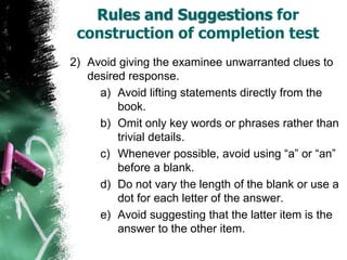 Rules and Suggestions for
construction of completion test
2) Avoid giving the examinee unwarranted clues to
desired response.
a) Avoid lifting statements directly from the
book.
b) Omit only key words or phrases rather than
trivial details.
c) Whenever possible, avoid using “a” or “an”
before a blank.
d) Do not vary the length of the blank or use a
dot for each letter of the answer.
e) Avoid suggesting that the latter item is the
answer to the other item.
 